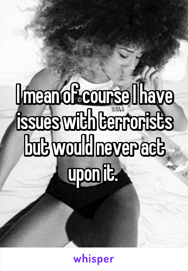 I mean of course I have issues with terrorists but would never act upon it. 