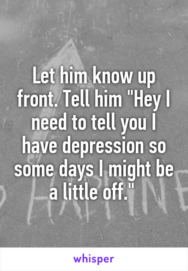 Let him know up front. Tell him "Hey I need to tell you I have depression so some days I might be a little off." 
