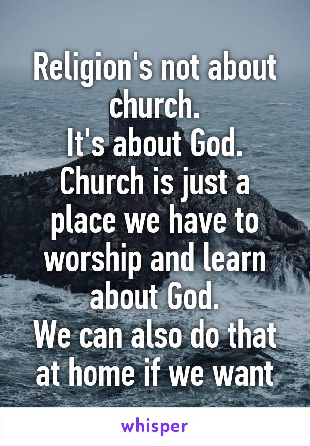 Religion's not about church.
It's about God.
Church is just a place we have to worship and learn about God.
We can also do that at home if we want