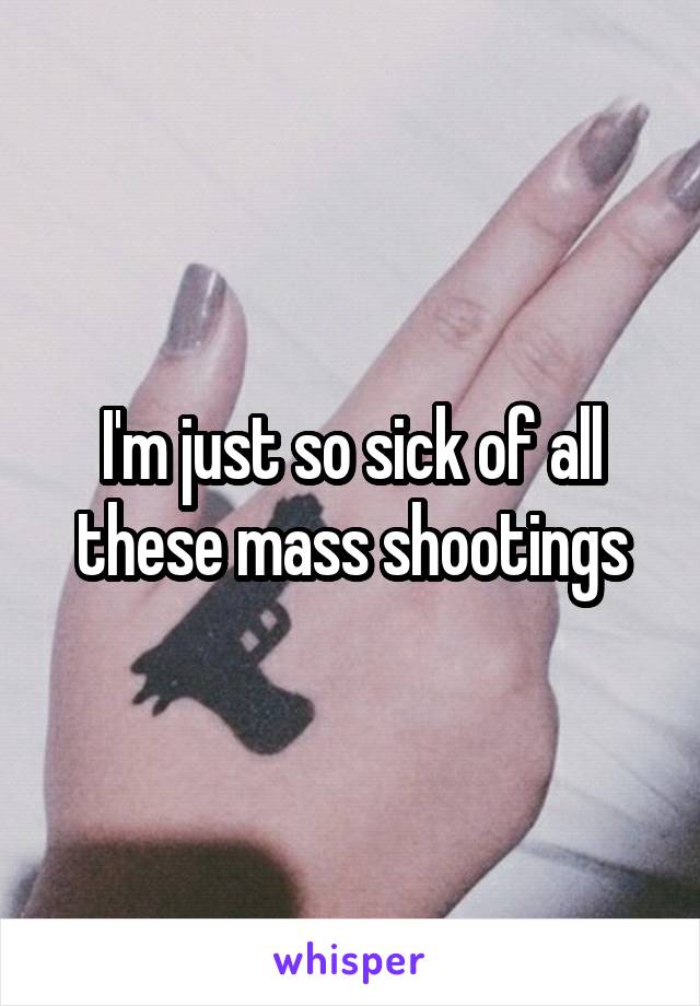 I'm just so sick of all these mass shootings