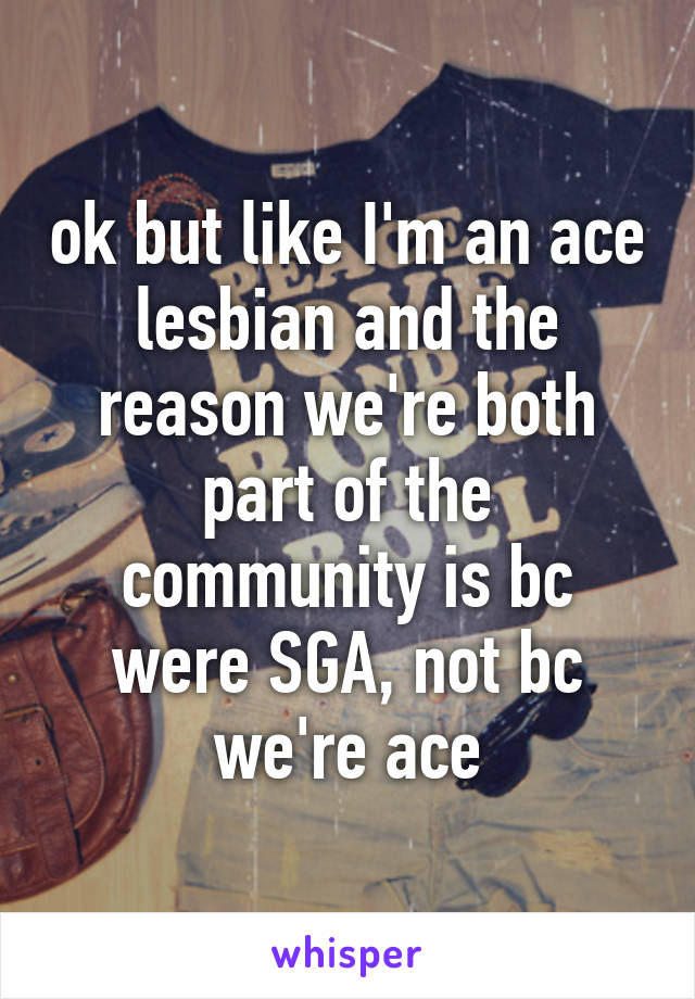 ok but like I'm an ace lesbian and the reason we're both part of the community is bc were SGA, not bc we're ace
