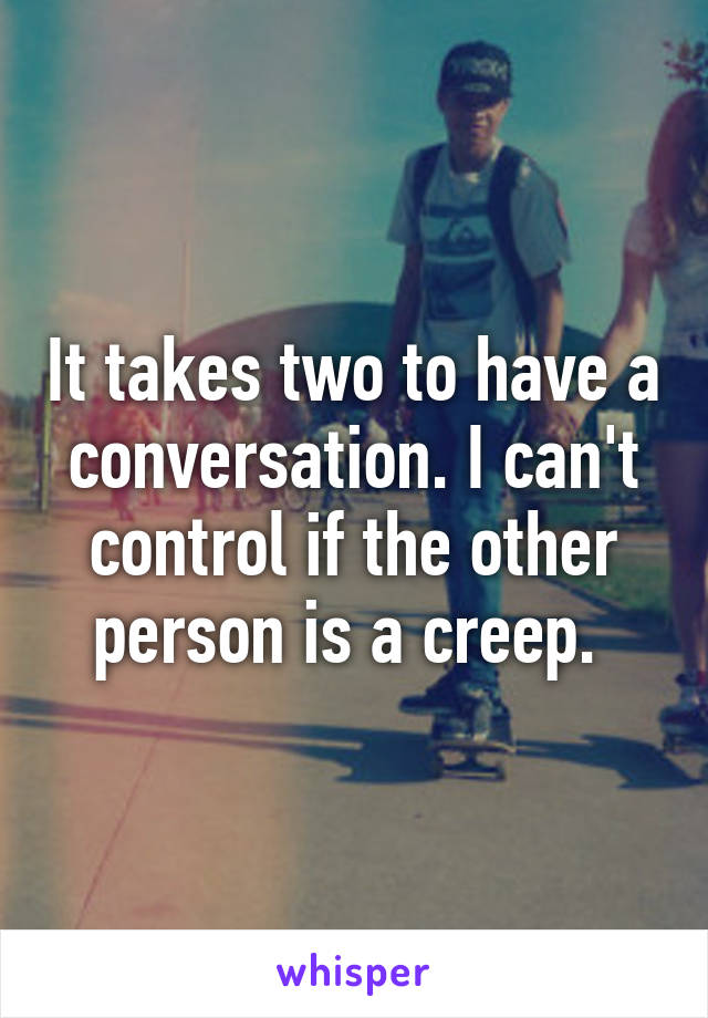 It takes two to have a conversation. I can't control if the other person is a creep. 