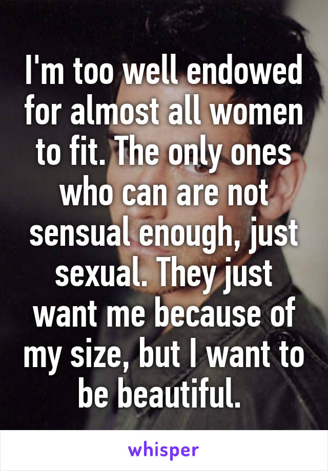 I'm too well endowed for almost all women to fit. The only ones who can are not sensual enough, just sexual. They just want me because of my size, but I want to be beautiful. 