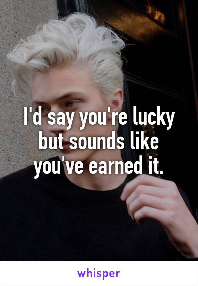 I'd say you're lucky but sounds like you've earned it.