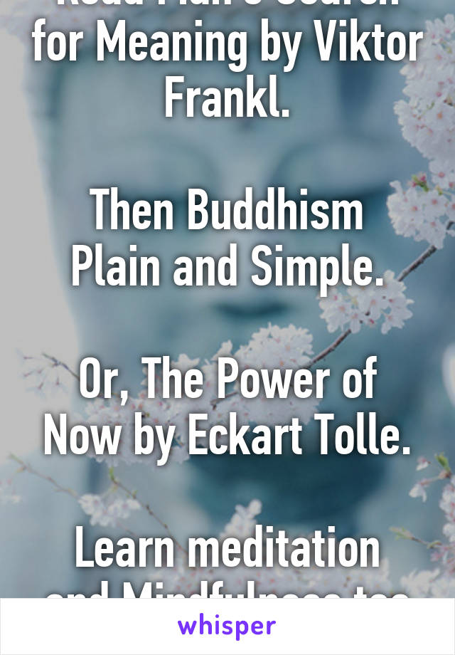 Read Man's Search for Meaning by Viktor Frankl.

Then Buddhism Plain and Simple.

Or, The Power of Now by Eckart Tolle.

Learn meditation and Mindfulness too :)