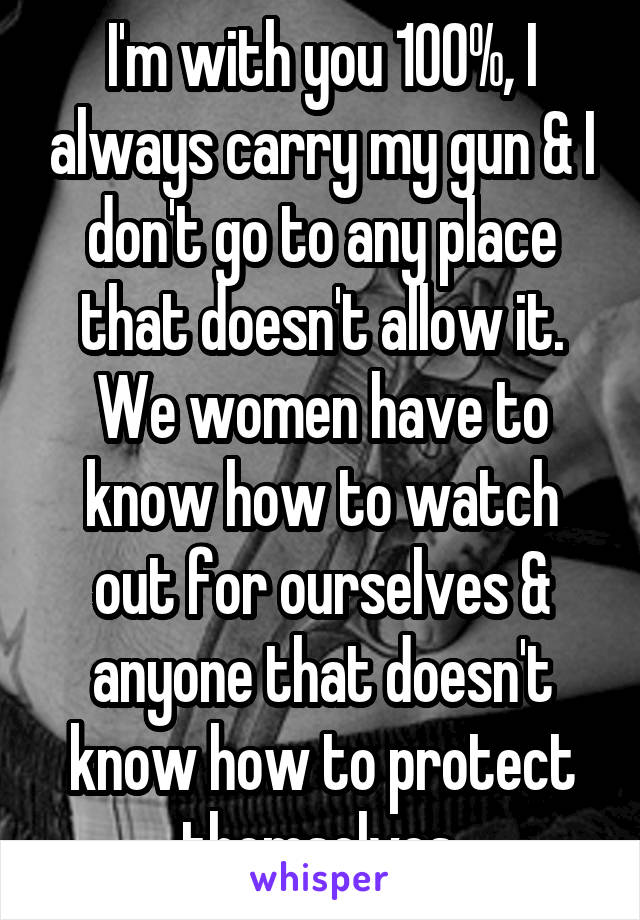 I'm with you 100%, I always carry my gun & I don't go to any place that doesn't allow it. We women have to know how to watch out for ourselves & anyone that doesn't know how to protect themselves.