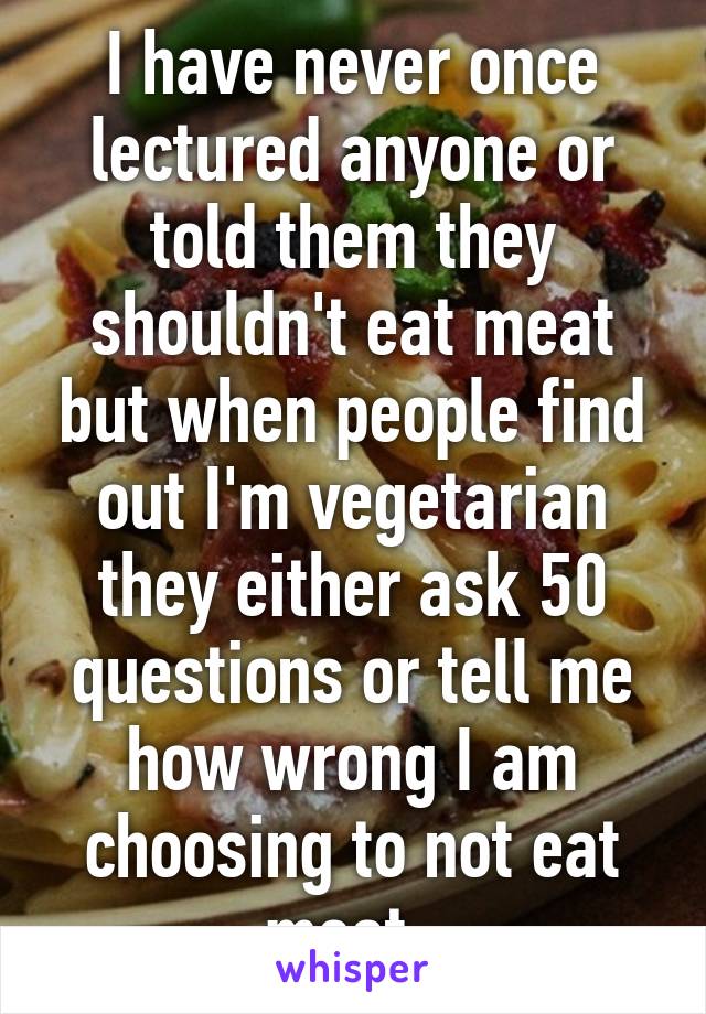 I have never once lectured anyone or told them they shouldn't eat meat but when people find out I'm vegetarian they either ask 50 questions or tell me how wrong I am choosing to not eat meat. 