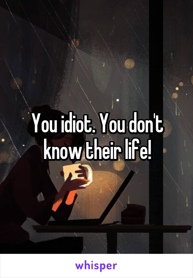 You idiot. You don't know their life!