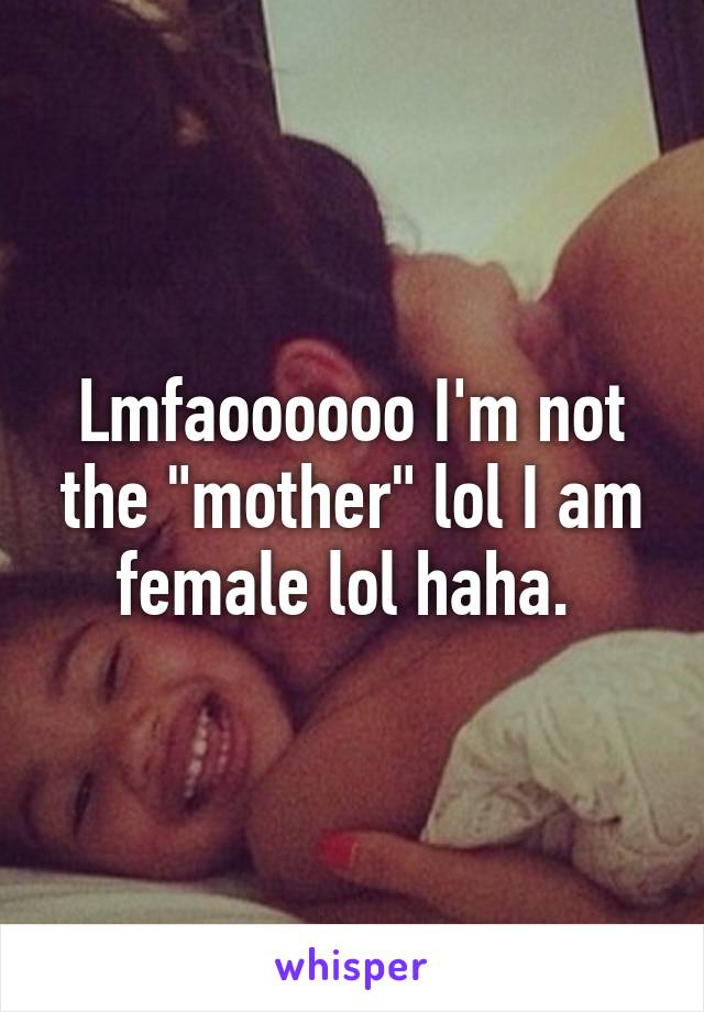 Lmfaoooooo I'm not the "mother" lol I am female lol haha. 