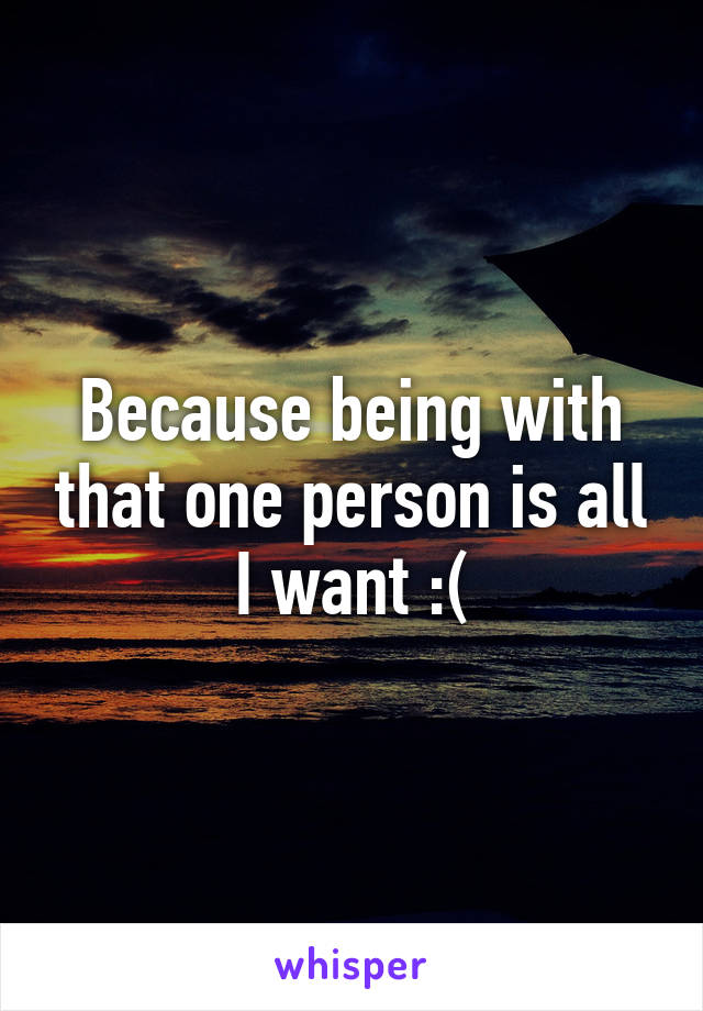 Because being with that one person is all I want :(