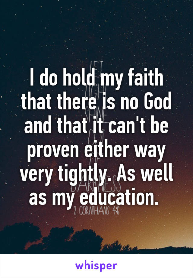 I do hold my faith that there is no God and that it can't be proven either way very tightly. As well as my education. 