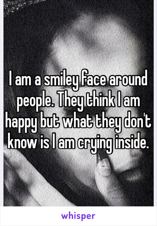 I am a smiley face around people. They think I am happy but what they don't know is I am crying inside.