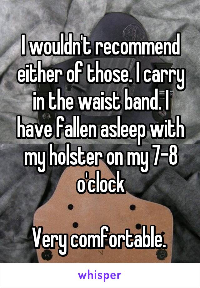 I wouldn't recommend either of those. I carry in the waist band. I have fallen asleep with my holster on my 7-8 o'clock

Very comfortable. 