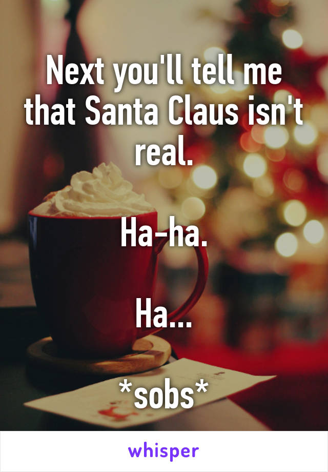 Next you'll tell me that Santa Claus isn't real.

Ha-ha.

Ha...

*sobs*