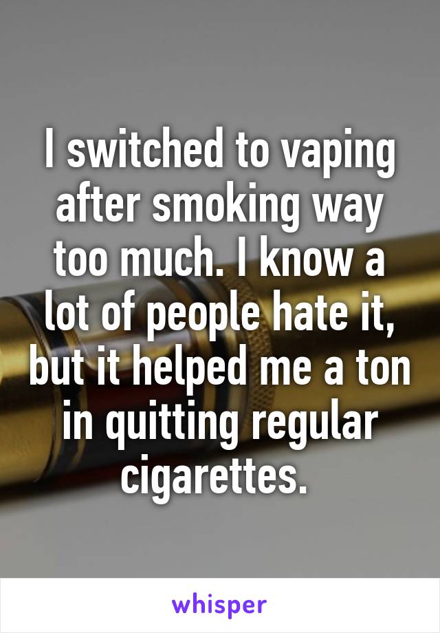 I switched to vaping after smoking way too much. I know a lot of people hate it, but it helped me a ton in quitting regular cigarettes. 