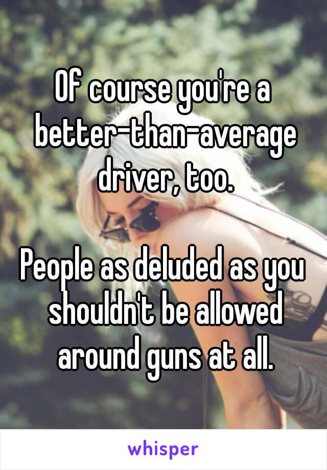 Of course you're a better-than-average driver, too.

People as deluded as you shouldn't be allowed around guns at all.