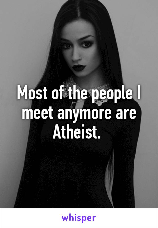 Most of the people I meet anymore are Atheist. 