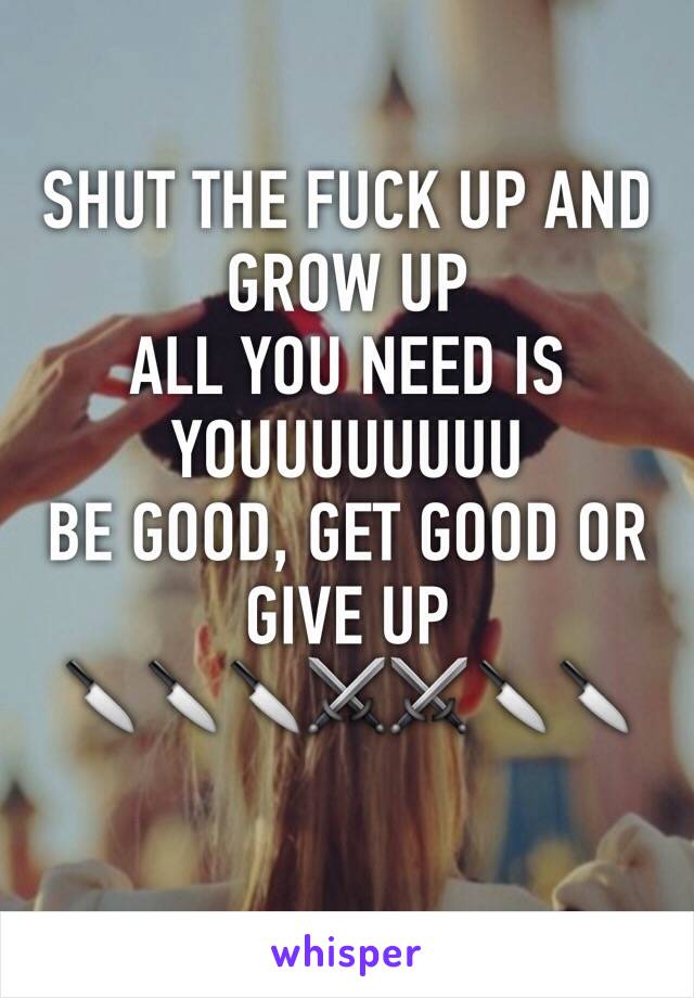 SHUT THE FUCK UP AND GROW UP
ALL YOU NEED IS YOUUUUUUUU
BE GOOD, GET GOOD OR GIVE UP
🔪🔪🔪⚔⚔🔪🔪
