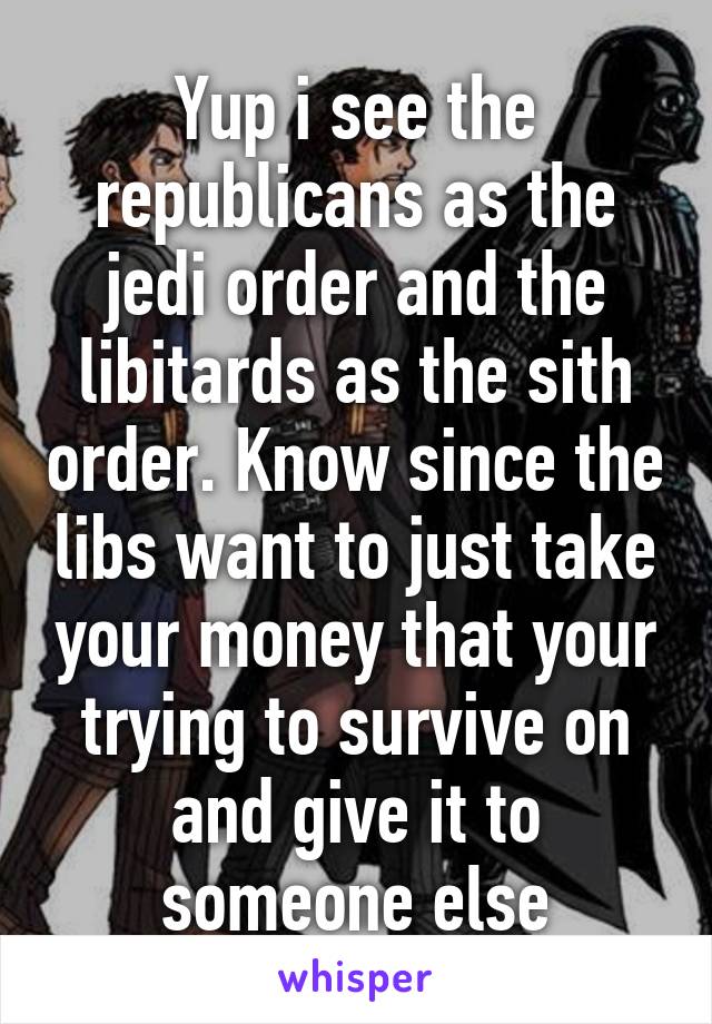 Yup i see the republicans as the jedi order and the libitards as the sith order. Know since the libs want to just take your money that your trying to survive on and give it to someone else