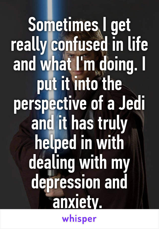 Sometimes I get really confused in life and what I'm doing. I put it into the perspective of a Jedi and it has truly helped in with dealing with my depression and anxiety. 