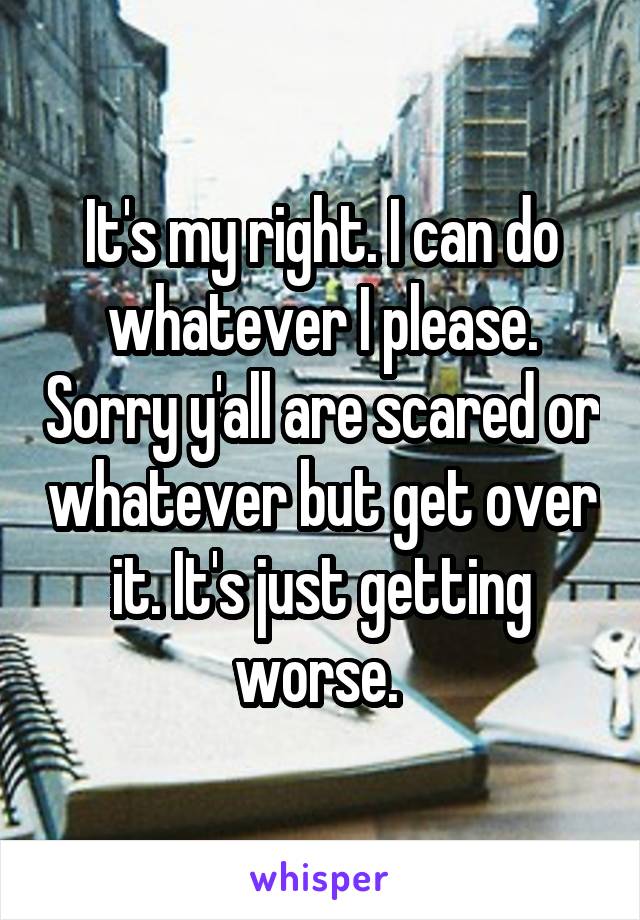 It's my right. I can do whatever I please. Sorry y'all are scared or whatever but get over it. It's just getting worse. 