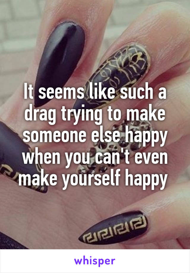 It seems like such a drag trying to make someone else happy when you can't even make yourself happy 
