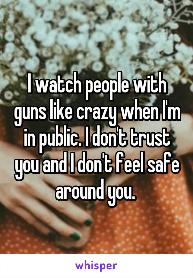 I watch people with guns like crazy when I'm in public. I don't trust you and I don't feel safe around you. 