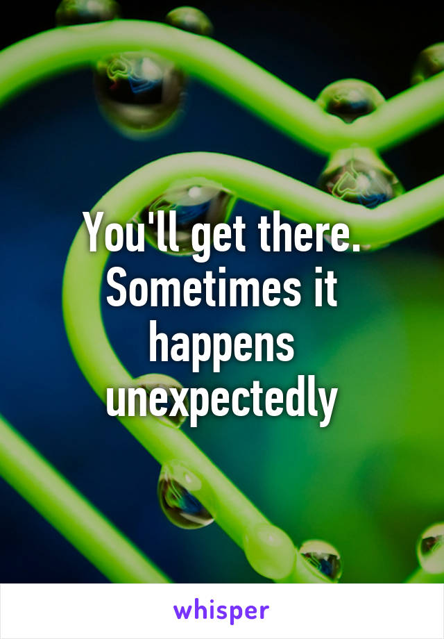You'll get there. Sometimes it happens unexpectedly