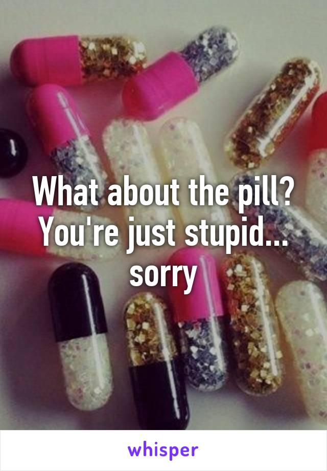 What about the pill?
You're just stupid... sorry