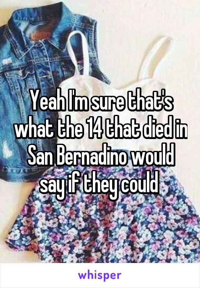 Yeah I'm sure that's what the 14 that died in San Bernadino would say if they could 