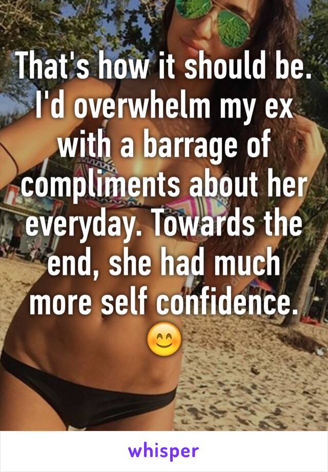 That's how it should be. I'd overwhelm my ex with a barrage of compliments about her everyday. Towards the end, she had much more self confidence. 😊