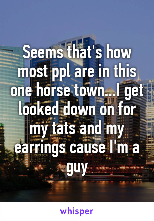Seems that's how most ppl are in this one horse town...I get looked down on for my tats and my earrings cause I'm a guy