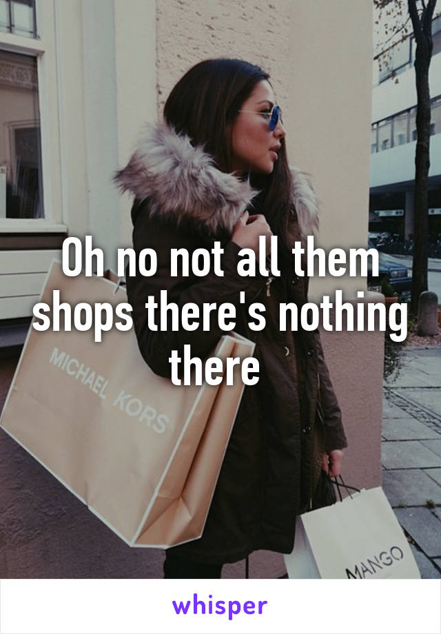 Oh no not all them shops there's nothing there 