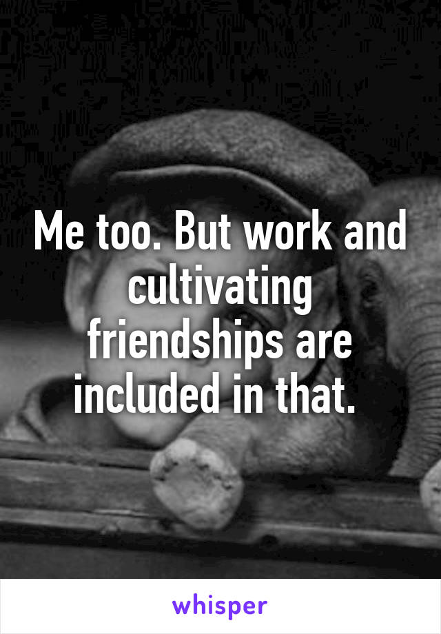 Me too. But work and cultivating friendships are included in that. 