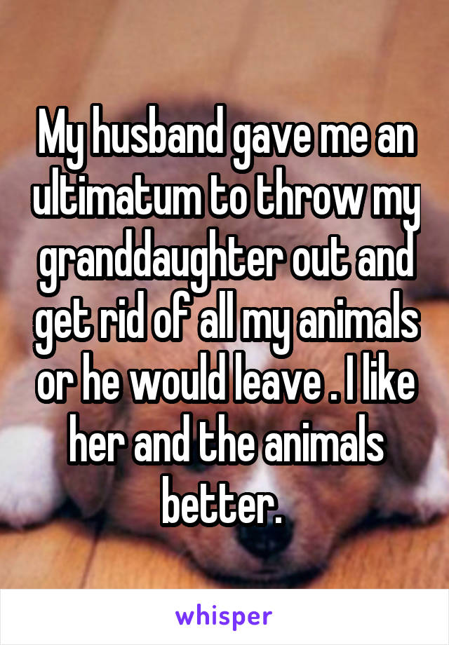 My husband gave me an ultimatum to throw my granddaughter out and get rid of all my animals or he would leave . I like her and the animals better. 