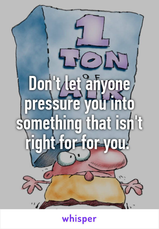 Don't let anyone pressure you into something that isn't right for for you. 