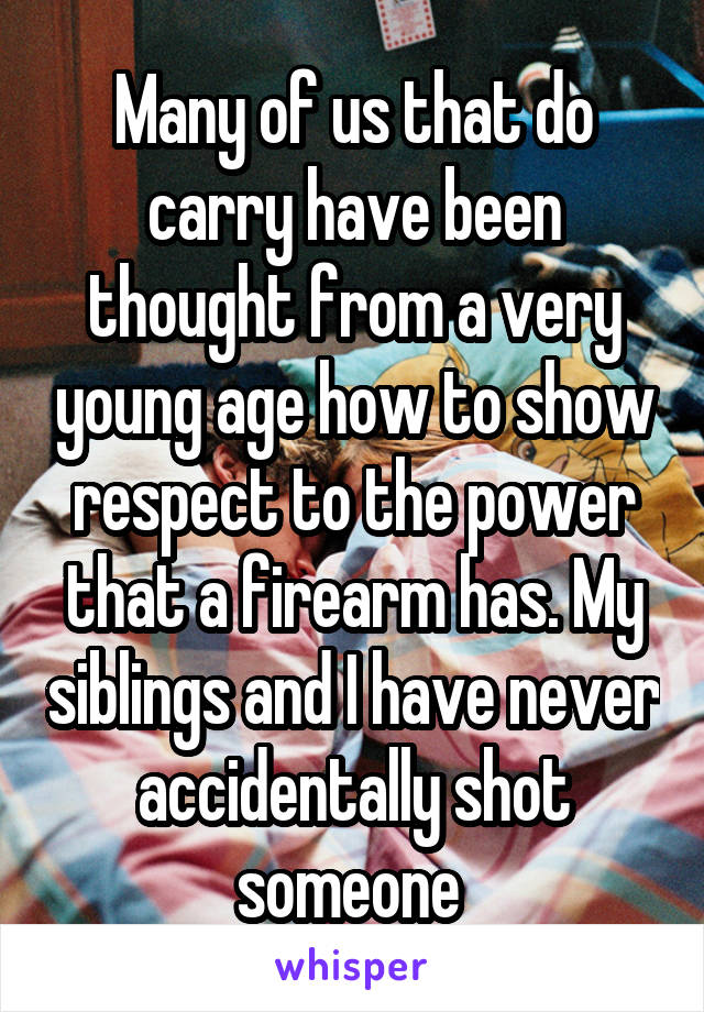 Many of us that do carry have been thought from a very young age how to show respect to the power that a firearm has. My siblings and I have never accidentally shot someone 