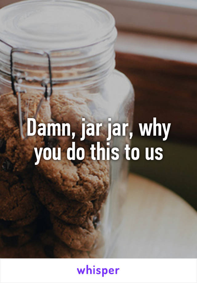 Damn, jar jar, why you do this to us
