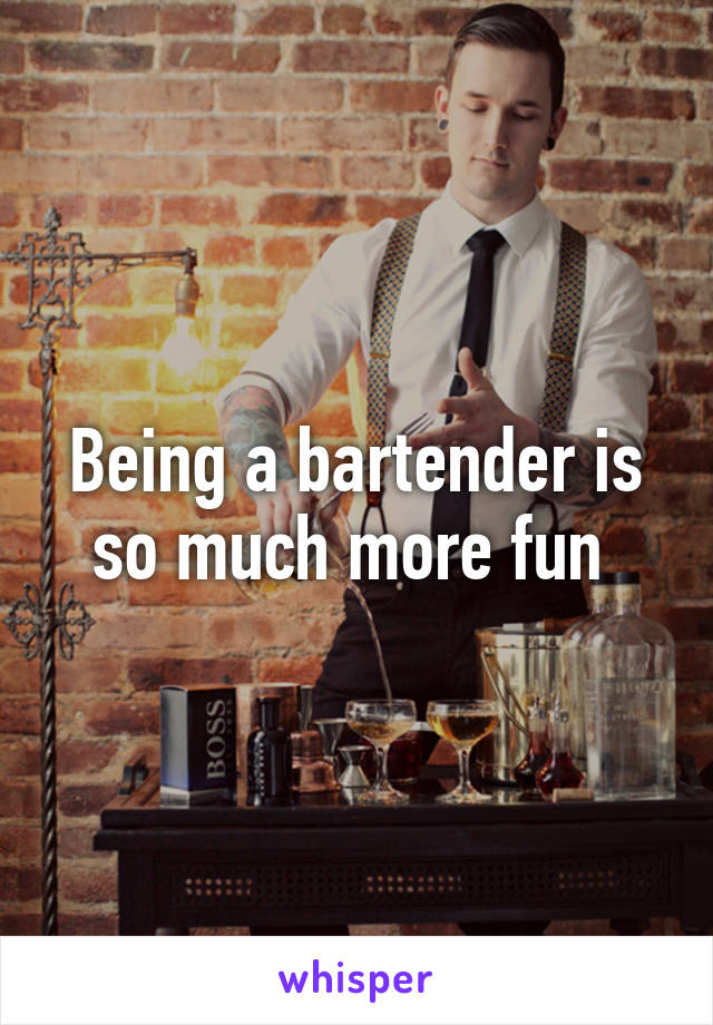 Being a bartender is so much more fun 