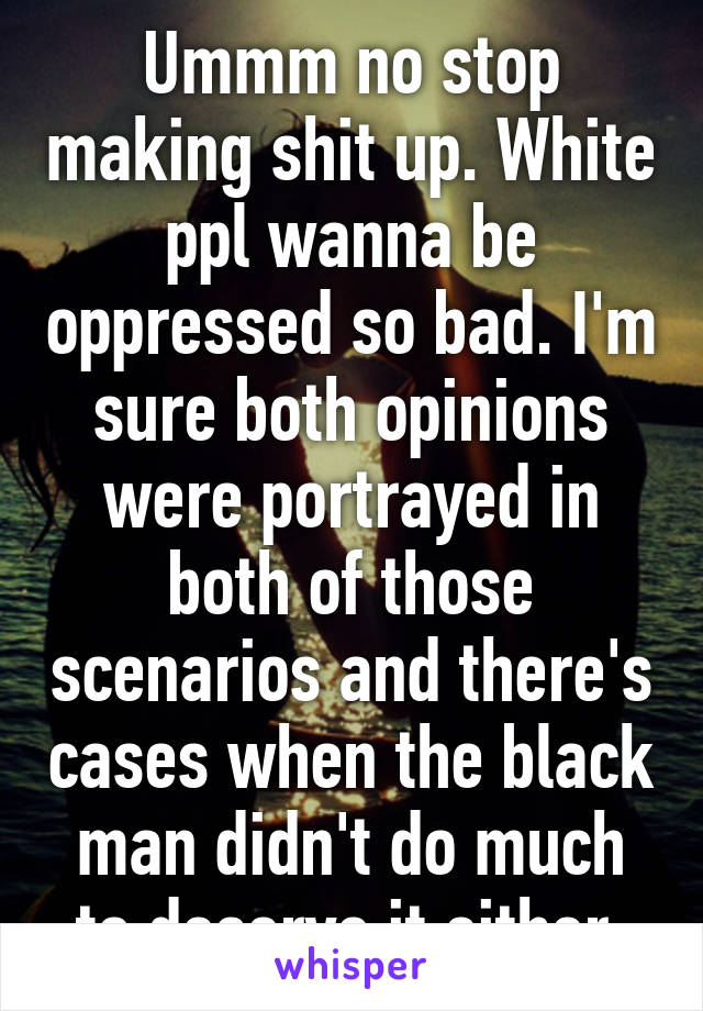 Ummm no stop making shit up. White ppl wanna be oppressed so bad. I'm sure both opinions were portrayed in both of those scenarios and there's cases when the black man didn't do much to deserve it either.