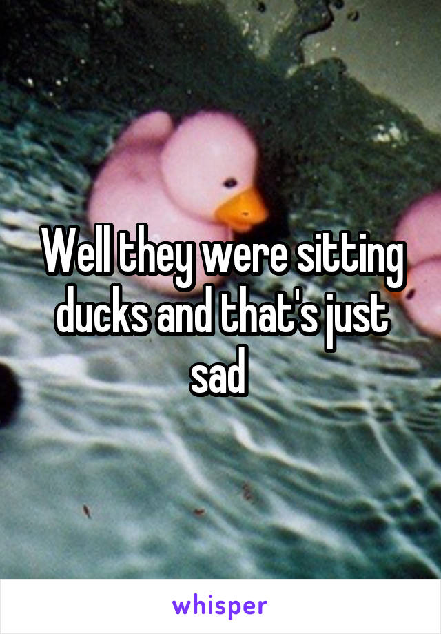 Well they were sitting ducks and that's just sad 