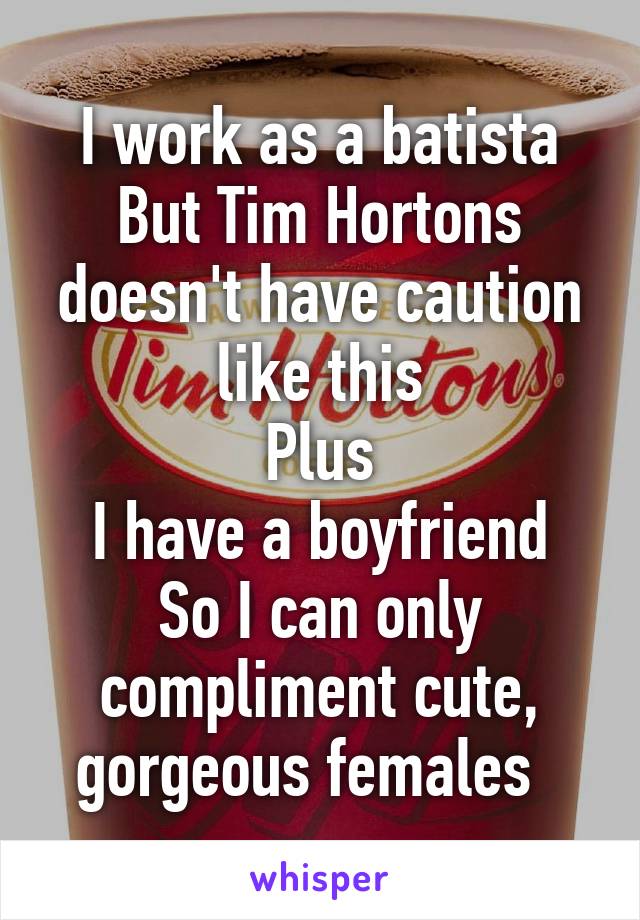 I work as a batista
But Tim Hortons doesn't have caution like this
Plus
I have a boyfriend
So I can only compliment cute, gorgeous females  