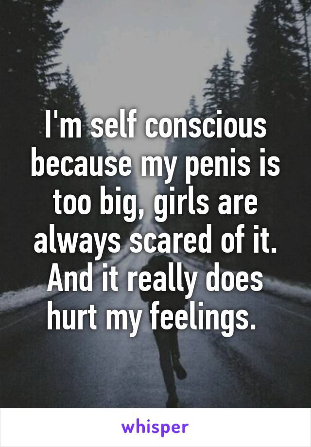I'm self conscious because my penis is too big, girls are always scared of it. And it really does hurt my feelings. 