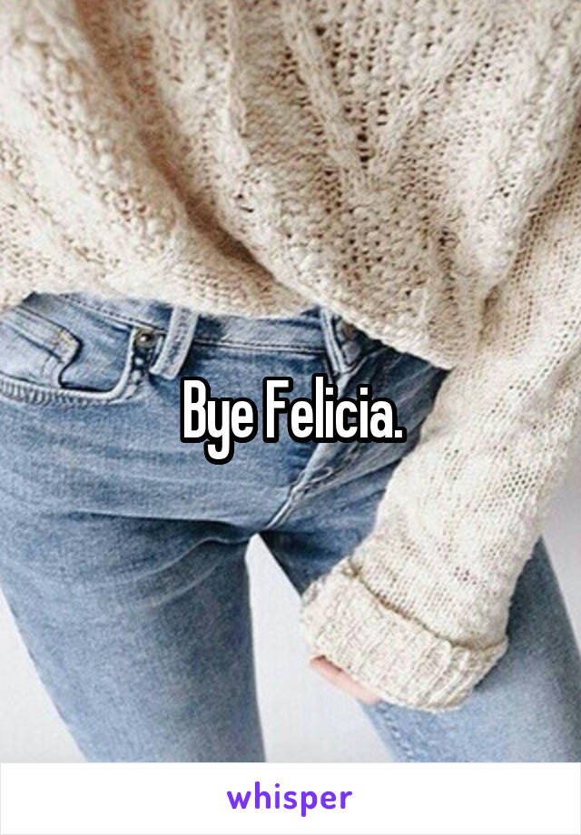 Bye Felicia.