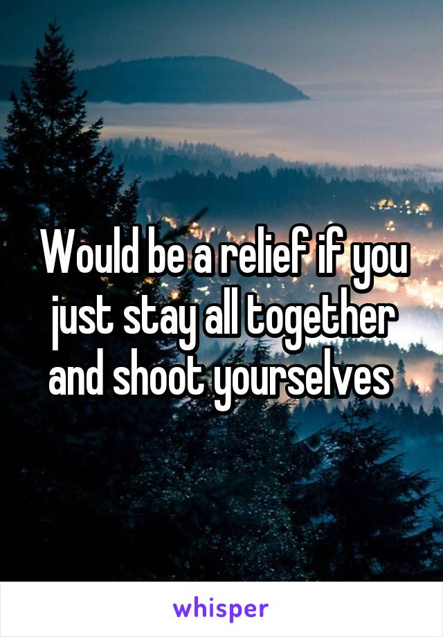 Would be a relief if you just stay all together and shoot yourselves 