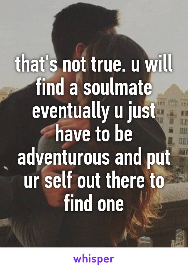 that's not true. u will find a soulmate eventually u just have to be adventurous and put ur self out there to find one