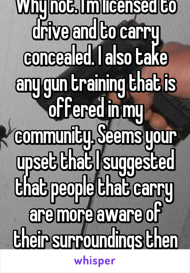 Why not. I'm licensed to drive and to carry concealed. I also take any gun training that is offered in my community. Seems your upset that I suggested that people that carry  are more aware of their surroundings then you are. 