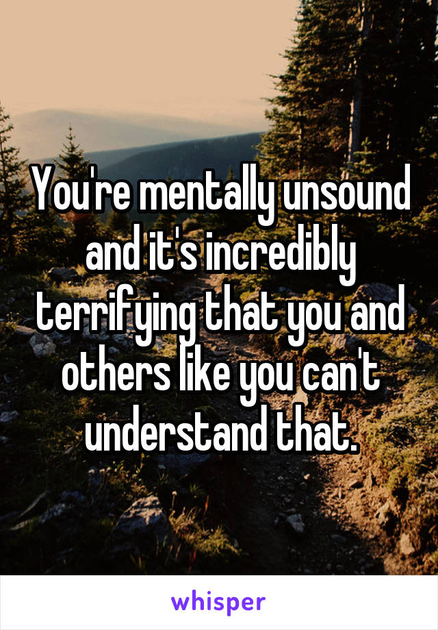 You're mentally unsound and it's incredibly terrifying that you and others like you can't understand that.