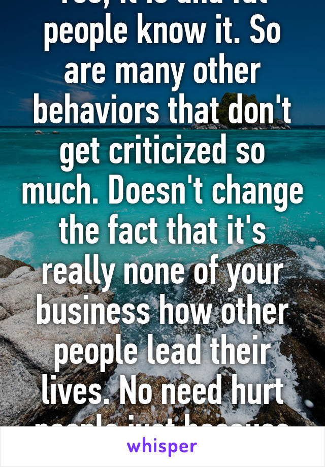 Yes, it is and fat people know it. So are many other behaviors that don't get criticized so much. Doesn't change the fact that it's really none of your business how other people lead their lives. No need hurt people just because you can. 