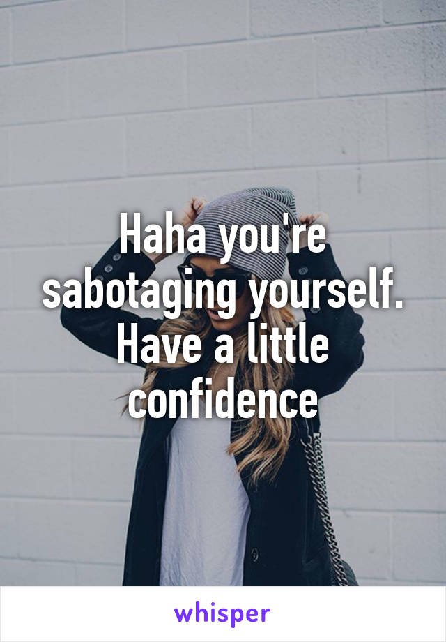 Haha you're sabotaging yourself. Have a little confidence